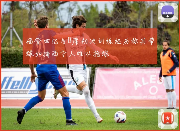 福登回忆与B席初次训练经历称其带球如梅西令人难以抢球