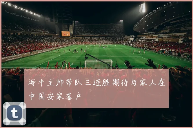 海牛主帅带队三连胜期待与家人在中国安家落户