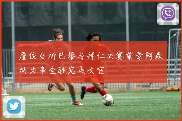 詹俊分析巴黎与拜仁决赛前景阿森纳力争全胜完美收官