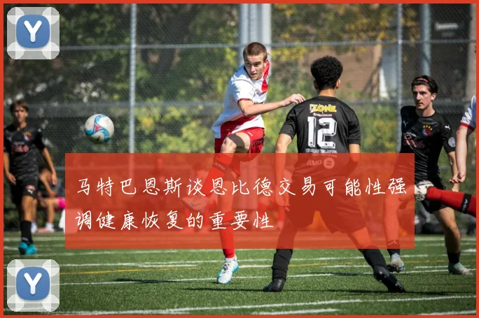 马特巴恩斯谈恩比德交易可能性强调健康恢复的重要性