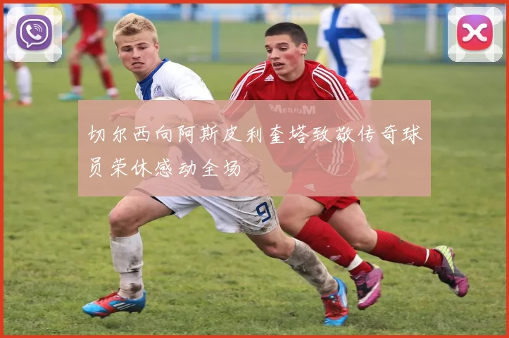 切尔西向阿斯皮利奎塔致敬传奇球员荣休感动全场