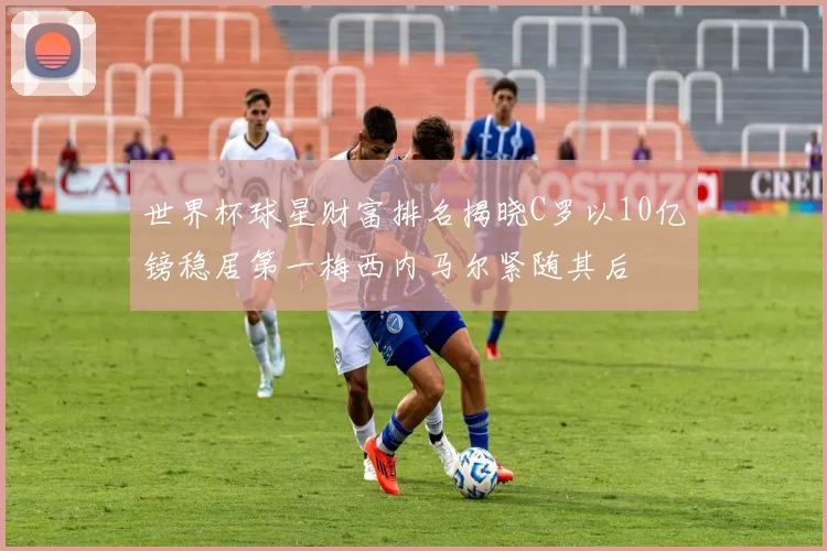 世界杯球星财富排名揭晓C罗以10亿镑稳居第一梅西内马尔紧随其后