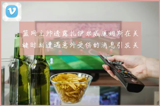 篮网主帅透露扎伊尔威廉姆斯在关键时刻遭遇意外受伤的消息引发关注