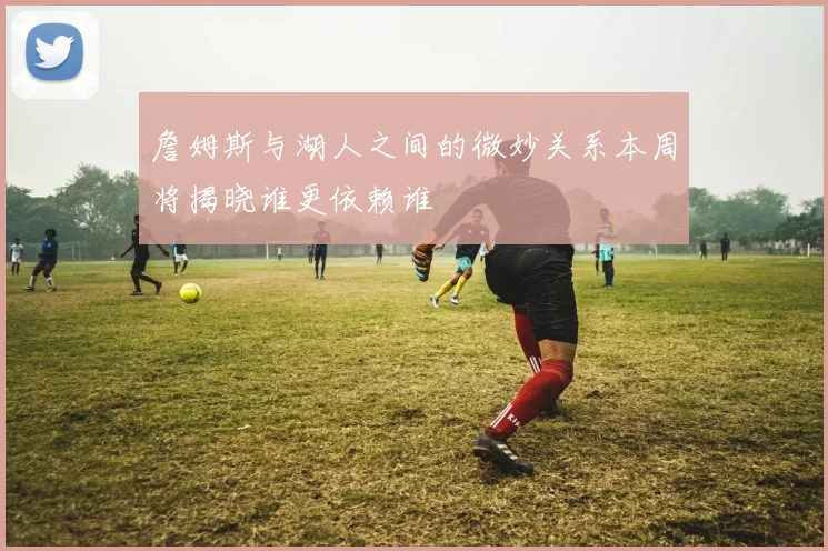 詹姆斯与湖人之间的微妙关系本周将揭晓谁更依赖谁