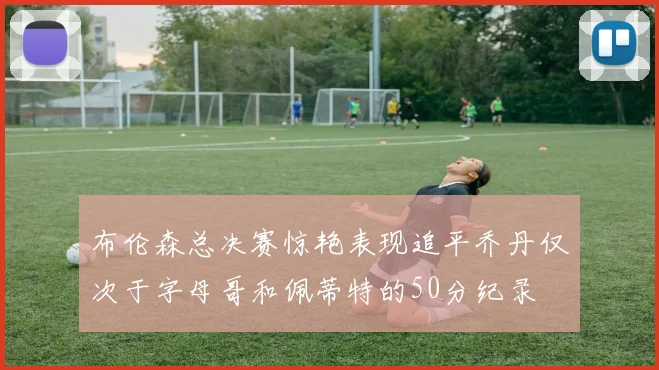 布伦森总决赛惊艳表现追平乔丹仅次于字母哥和佩蒂特的50分纪录
