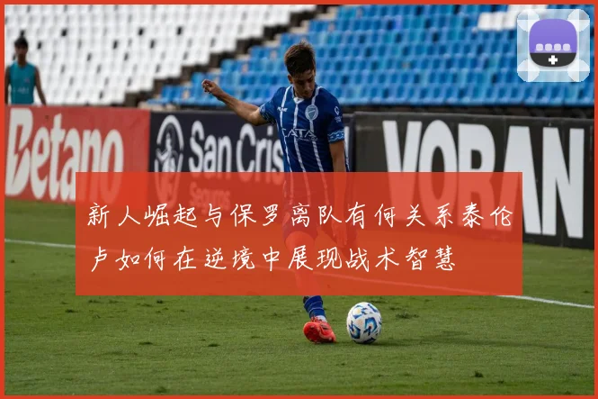 新人崛起与保罗离队有何关系泰伦卢如何在逆境中展现战术智慧