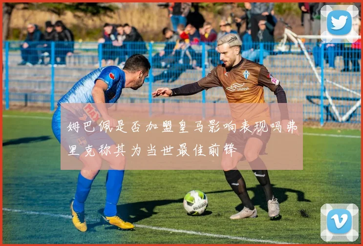 姆巴佩是否加盟皇马影响表现吗弗里克称其为当世最佳前锋