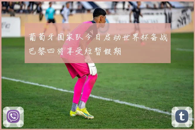 葡萄牙国家队今日启动世界杯备战巴黎四将享受短暂假期