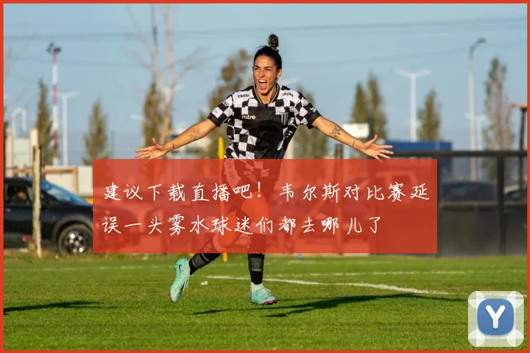 建议下载直播吧！韦尔斯对比赛延误一头雾水球迷们都去哪儿了