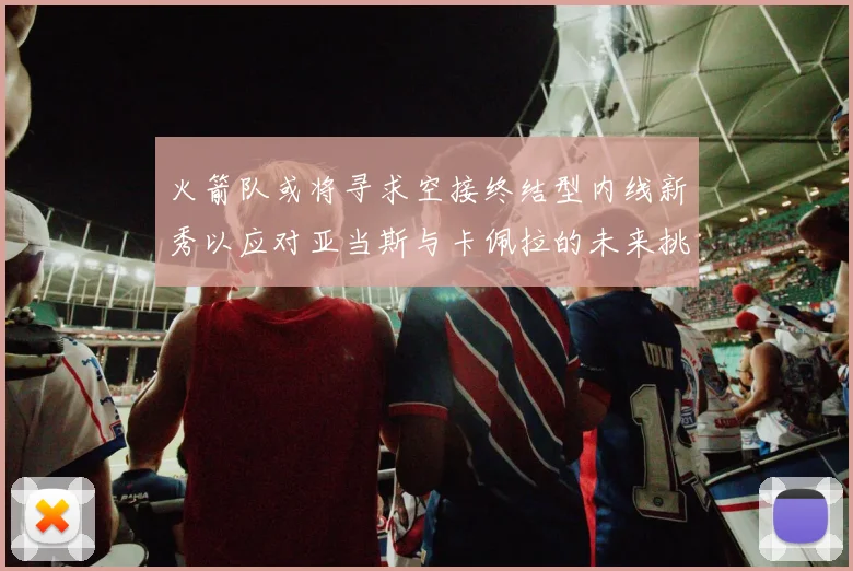 火箭队或将寻求空接终结型内线新秀以应对亚当斯与卡佩拉的未来挑战