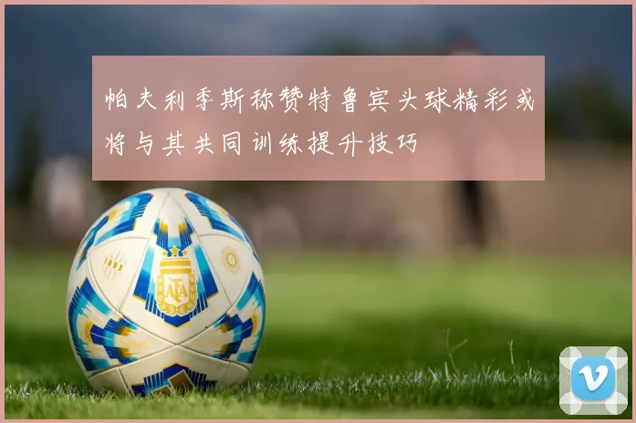 帕夫利季斯称赞特鲁宾头球精彩或将与其共同训练提升技巧