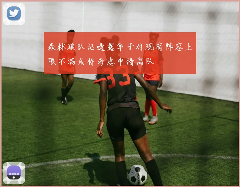 森林狼队记透露华子对现有阵容上限不满或将考虑申请离队