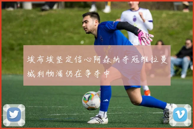 埃布埃坚定信心阿森纳夺冠维拉曼城利物浦仍在争夺中