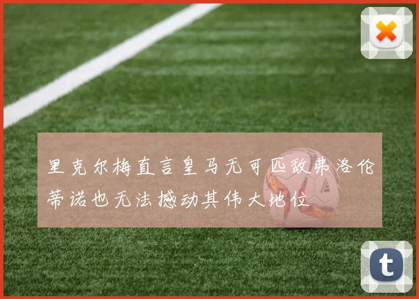 里克尔梅直言皇马无可匹敌弗洛伦蒂诺也无法撼动其伟大地位