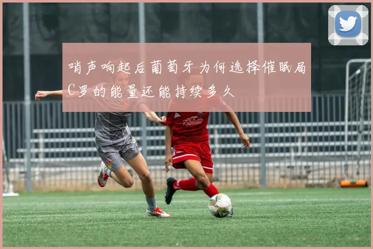 哨声响起后葡萄牙为何选择催眠局C罗的能量还能持续多久