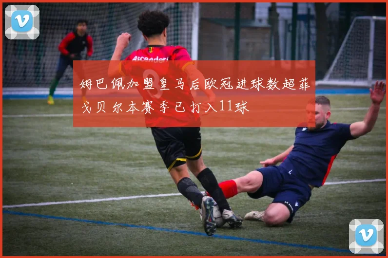 姆巴佩加盟皇马后欧冠进球数超菲戈贝尔本赛季已打入11球
