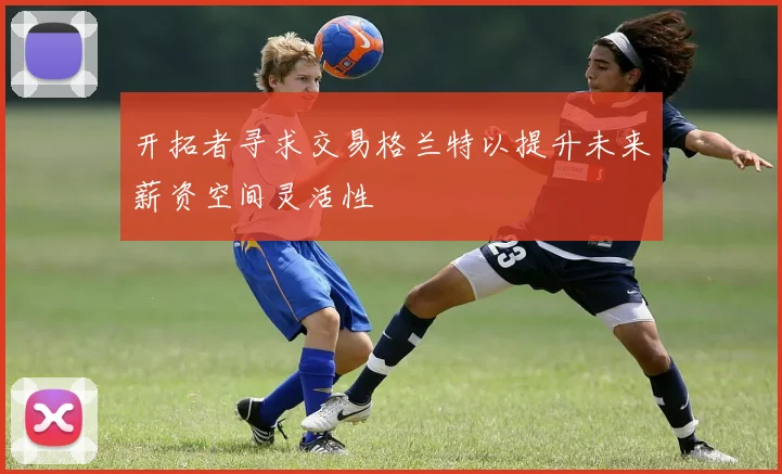 开拓者寻求交易格兰特以提升未来薪资空间灵活性