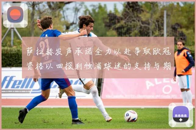 萨拉赫发声承诺全力以赴争取欧冠资格以回报利物浦球迷的支持与期待